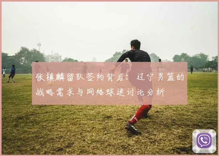 张镇麟留队签约背后:辽宁男篮的战略需求与网络球迷讨论分析