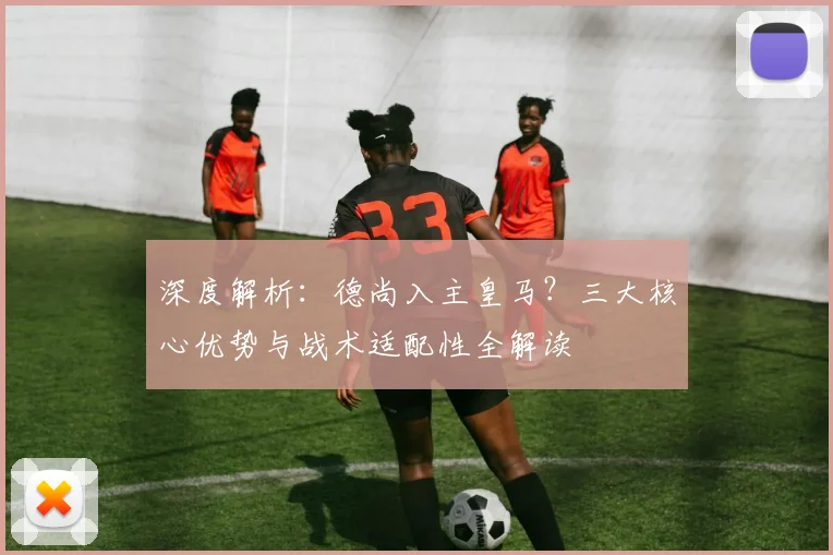 深度解析:德尚入主皇马?三大核心优势与战术适配性全解读