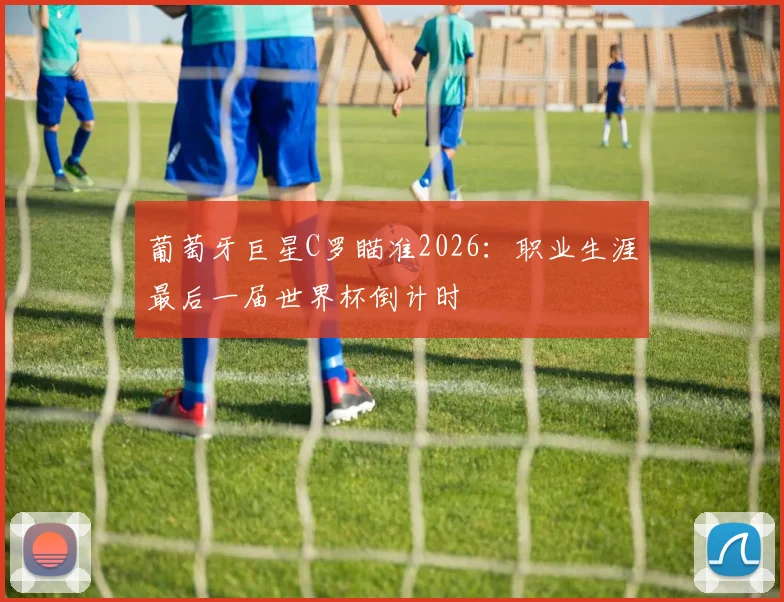 葡萄牙巨星C罗瞄准2026：职业生涯最后一届世界杯倒计时