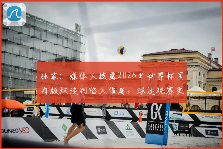 独家:媒体人披露2026年世界杯国内版权谈判陷入僵局,球迷观赛渠道恐生变数
