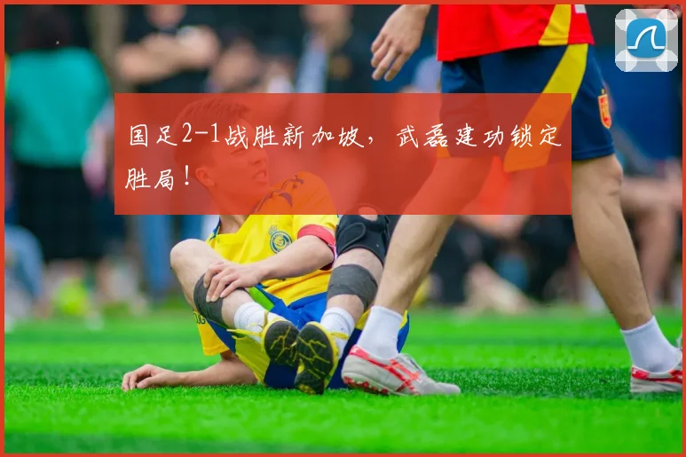 国足2-1战胜新加坡,武磊建功锁定胜局!