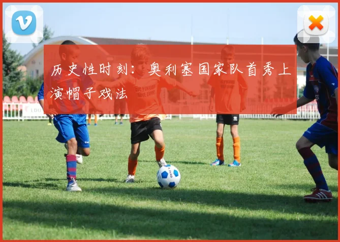 历史性时刻：奥利塞国家队首秀上演帽子戏法