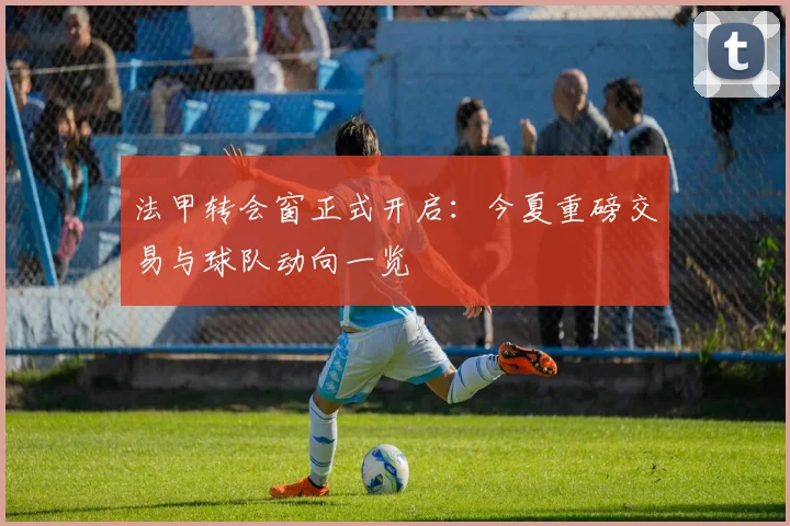 法甲转会窗正式开启：今夏重磅交易与球队动向一览