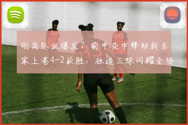 刚离队就爆发?前申花中锋助新东家上港4-2获胜,独造三球闪耀全场