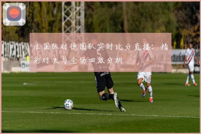 法国队对德国队实时比分直播:精彩对决与全场回放分析