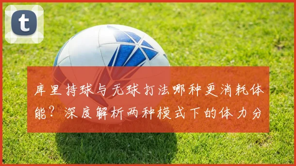 库里持球与无球打法哪种更消耗体能？深度解析两种模式下的体力分配