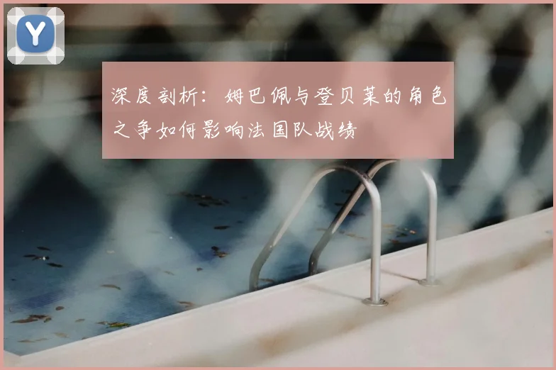 深度剖析:姆巴佩与登贝莱的角色之争如何影响法国队战绩