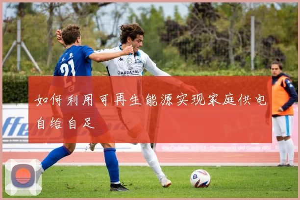 如何利用可再生能源实现家庭供电自给自足