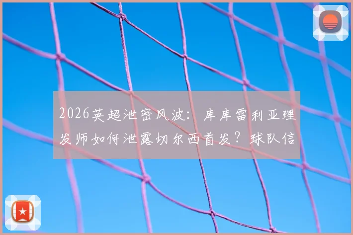 2026英超泄密风波：库库雷利亚理发师如何泄露切尔西首发？球队信息安保漏洞引深思