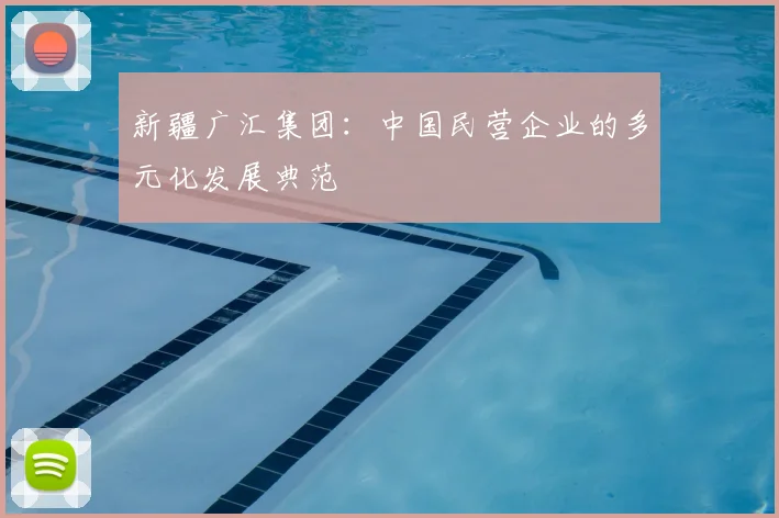 新疆广汇集团:中国民营企业的多元化发展典范