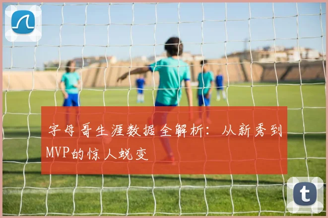 字母哥生涯数据全解析：从新秀到MVP的惊人蜕变