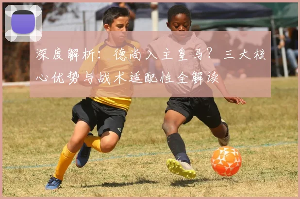 深度解析：德尚入主皇马？三大核心优势与战术适配性全解读