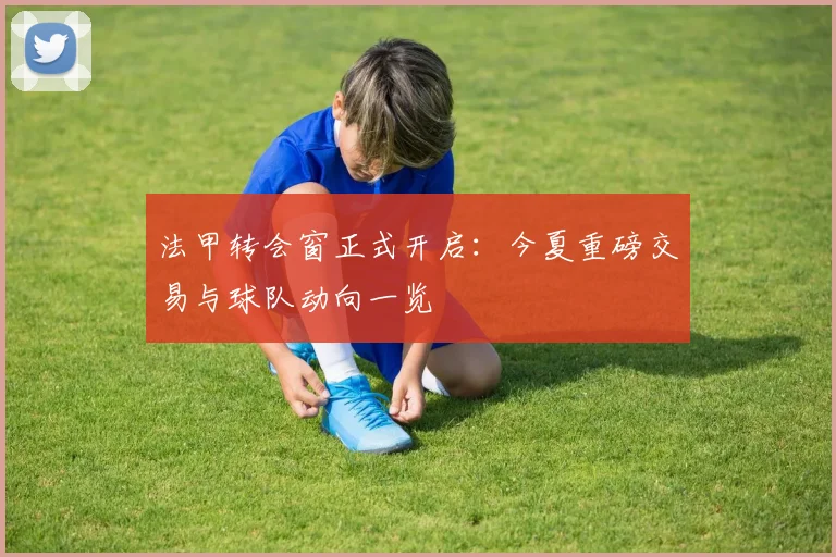法甲转会窗正式开启：今夏重磅交易与球队动向一览